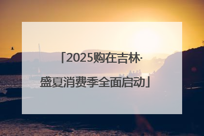 2025购在吉林·盛夏消费季全面启动