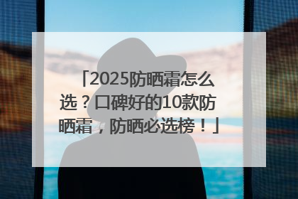 2025防晒霜怎么选？口碑好的10款防晒霜，防晒必选榜！