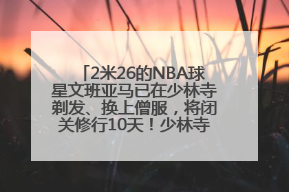 2米26的NBA球星文班亚马已在少林寺剃发、换上僧服，将闭关修行10天！少林寺回应：人在寺里