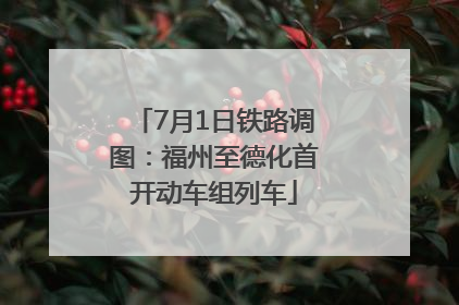 7月1日铁路调图：福州至德化首开动车组列车