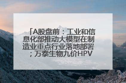 A股盘前：工业和信息化部推动大模型在制造业重点行业落地部署；万泰生物九价HPV疫苗获批上市；特朗普催促鲍威尔降息